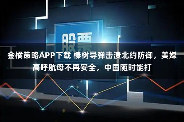 金橘策略APP下载 榛树导弹击溃北约防御，美媒高呼航母不再安全，中国随时能打