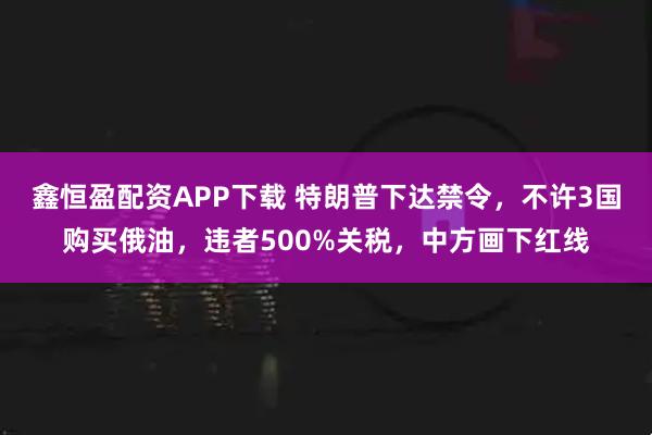 鑫恒盈配资APP下载 特朗普下达禁令，不许3国购买俄油，违者500%关税，中方画下红线