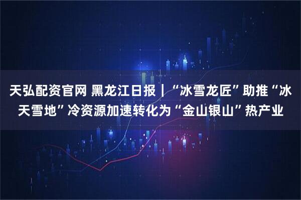 天弘配资官网 黑龙江日报｜“冰雪龙匠”助推“冰天雪地”冷资源加速转化为“金山银山”热产业
