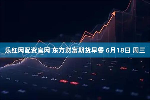 乐红网配资官网 东方财富期货早餐 6月18日 周三