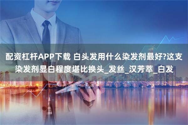 配资杠杆APP下载 白头发用什么染发剂最好?这支染发剂显白程度堪比换头_发丝_汉芳萃_白发