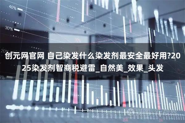 创元网官网 自己染发什么染发剂最安全最好用?2025染发剂智商税避雷_自然美_效果_头发
