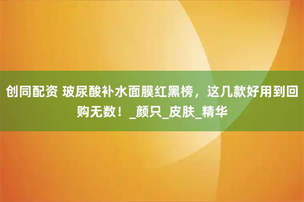 创同配资 玻尿酸补水面膜红黑榜，这几款好用到回购无数！_颜只_皮肤_精华