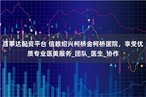 百事达配资平台 信赖绍兴柯桥金柯桥医院，享受优质专业医美服务_团队_医生_协作