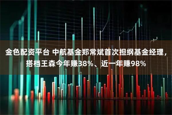金色配资平台 中航基金郑常斌首次担纲基金经理，搭档王森今年赚38%、近一年赚98%