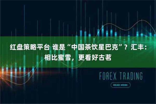 红盘策略平台 谁是“中国茶饮星巴克”？汇丰：相比蜜雪，更看好古茗
