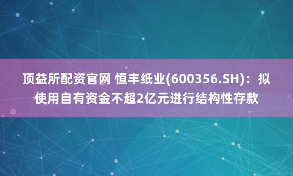 顶益所配资官网 恒丰纸业(600356.SH)：拟使用自有资金不超2亿元进行结构性存款