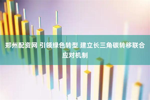 郑州配资网 引领绿色转型 建立长三角碳转移联合应对机制
