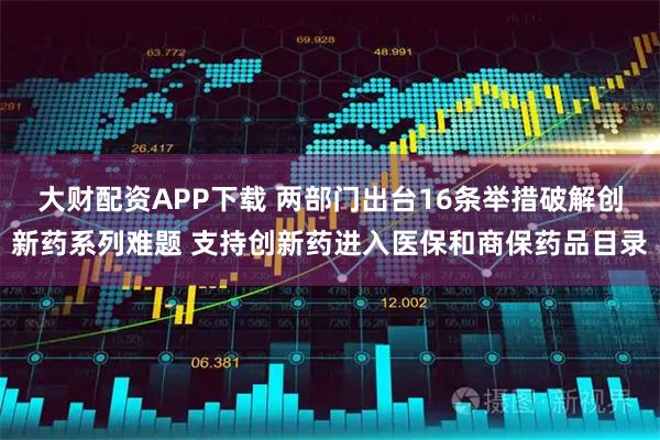 大财配资APP下载 两部门出台16条举措破解创新药系列难题 支持创新药进入医保和商保药品目录