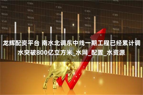 龙辉配资平台 南水北调东中线一期工程已经累计调水突破800亿立方米_水网_配置_水资源