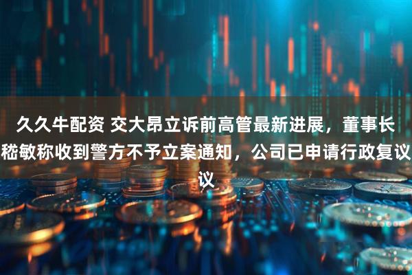 久久牛配资 交大昂立诉前高管最新进展，董事长嵇敏称收到警方不予立案通知，公司已申请行政复议