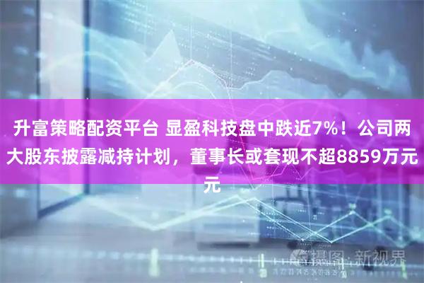 升富策略配资平台 显盈科技盘中跌近7%！公司两大股东披露减持计划，董事长或套现不超8859万元