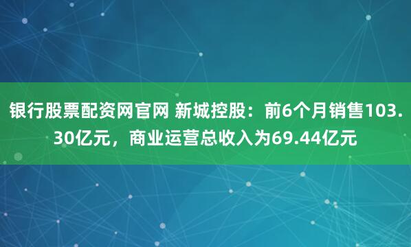 银行股票配资网官网 新城控股：前6个月销售103.30亿元，商业运营总收入为69.44亿元