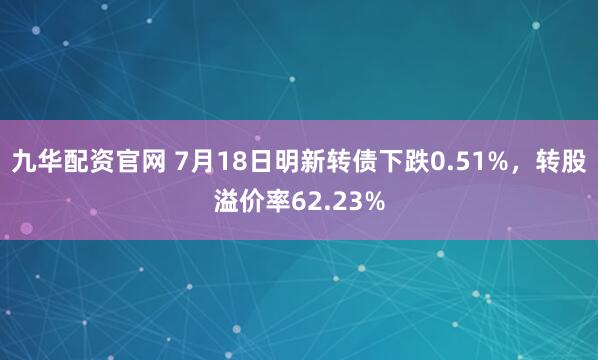 九华配资官网 7月18日明新转债下跌0.51%，转股溢价率62.23%