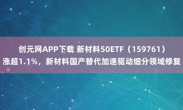 创元网APP下载 新材料50ETF（159761）涨超1.1%，新材料国产替代加速驱动细分领域修复