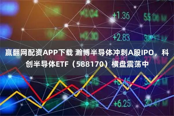 赢翻网配资APP下载 瀚博半导体冲刺A股IPO，科创半导体ETF（588170）横盘震荡中