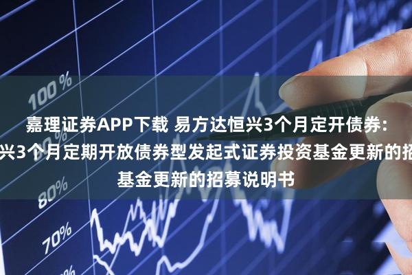 嘉理证券APP下载 易方达恒兴3个月定开债券: 易方达恒兴3个月定期开放债券型发起式证券投资基金更新的招募说明书