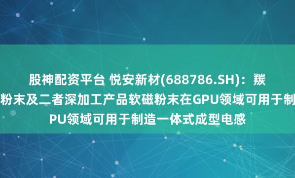 股神配资平台 悦安新材(688786.SH)：羰基铁粉、雾化合金粉末及二者深加工产品软磁粉末在GPU领域可用于制造一体式成型电感