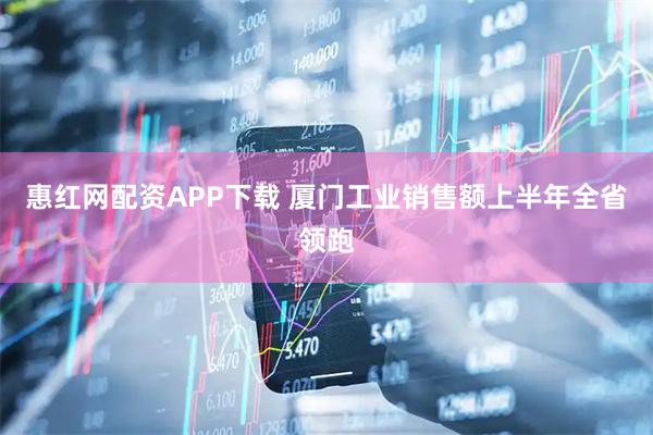 惠红网配资APP下载 厦门工业销售额上半年全省领跑