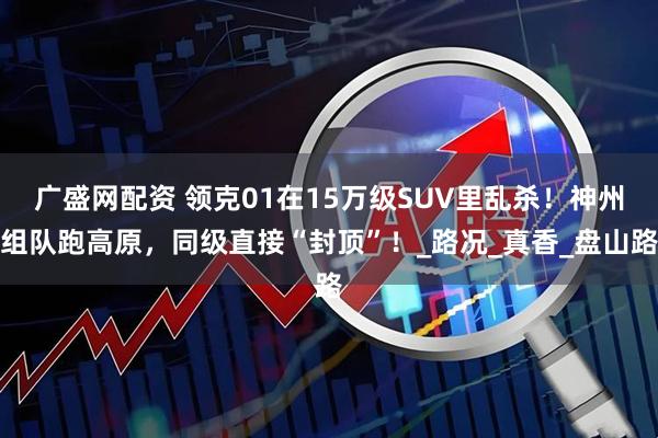 广盛网配资 领克01在15万级SUV里乱杀！神州组队跑高原，同级直接“封顶”！_路况_真香_盘山路