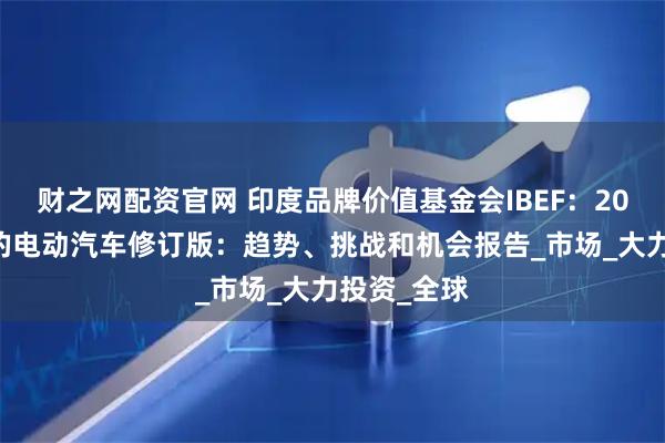 财之网配资官网 印度品牌价值基金会IBEF：2024年印度的电动汽车修订版：趋势、挑战和机会报告_市场_大力投资_全球
