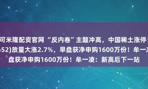 可米隆配资官网 “反内卷”主题冲高，中国稀土涨停！有色50ETF(159652)放量大涨2.7%，早盘获净申购1600万份！牟一凌：新高后下一站