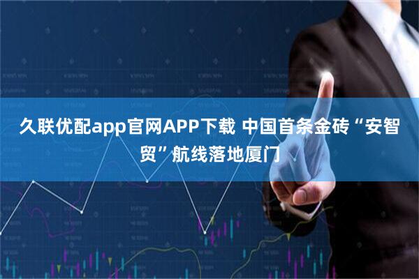 久联优配app官网APP下载 中国首条金砖“安智贸”航线落地厦门