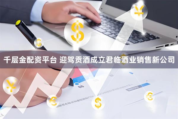 千层金配资平台 迎驾贡酒成立君临酒业销售新公司