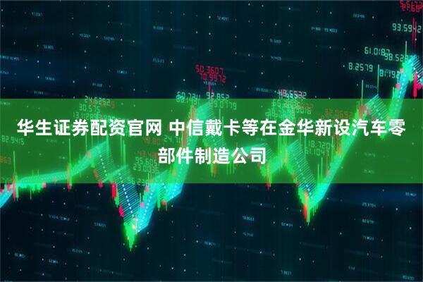华生证券配资官网 中信戴卡等在金华新设汽车零部件制造公司