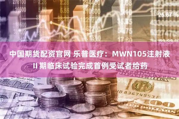 中国期货配资官网 乐普医疗：MWN105注射液Ⅱ期临床试验完成首例受试者给药