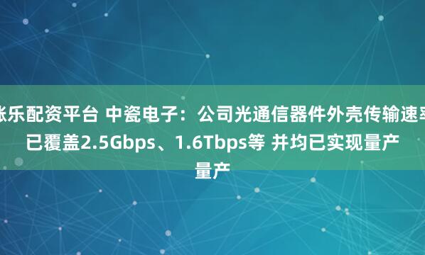 涨乐配资平台 中瓷电子：公司光通信器件外壳传输速率已覆盖2.5Gbps、1.6Tbps等 并均已实现量产