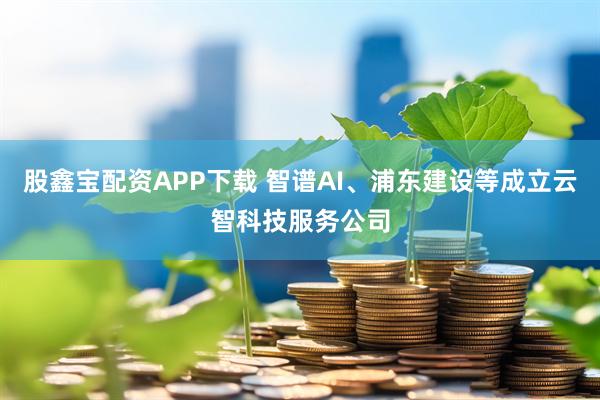 股鑫宝配资APP下载 智谱AI、浦东建设等成立云智科技服务公司
