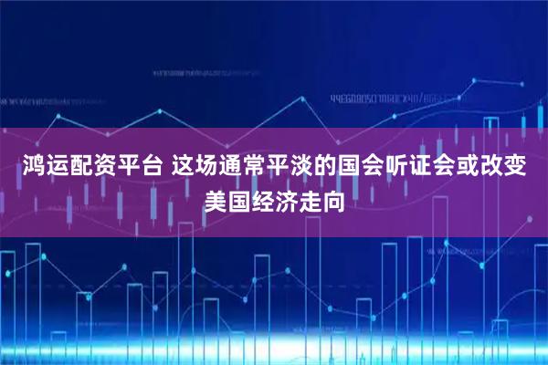 鸿运配资平台 这场通常平淡的国会听证会或改变美国经济走向