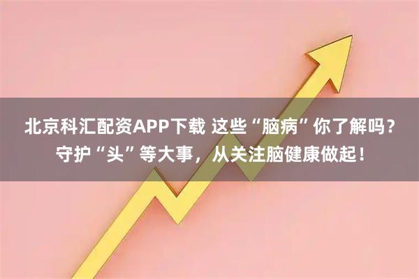 北京科汇配资APP下载 这些“脑病”你了解吗?守护“头”等大事,从关注脑健康做起!