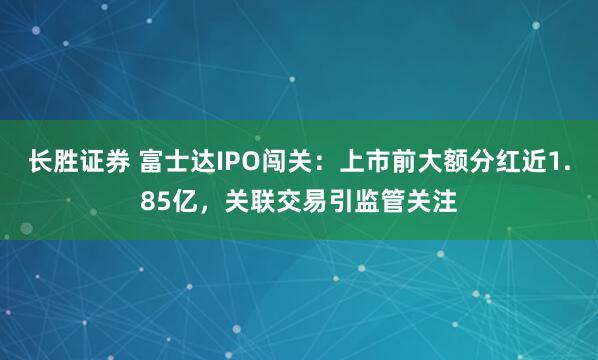 长胜证券 富士达IPO闯关：上市前大额分红近1.85亿，关联交易引监管关注