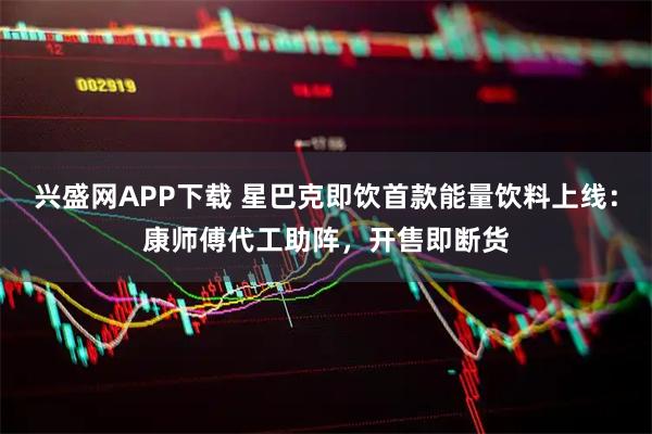 兴盛网APP下载 星巴克即饮首款能量饮料上线：康师傅代工助阵，开售即断货